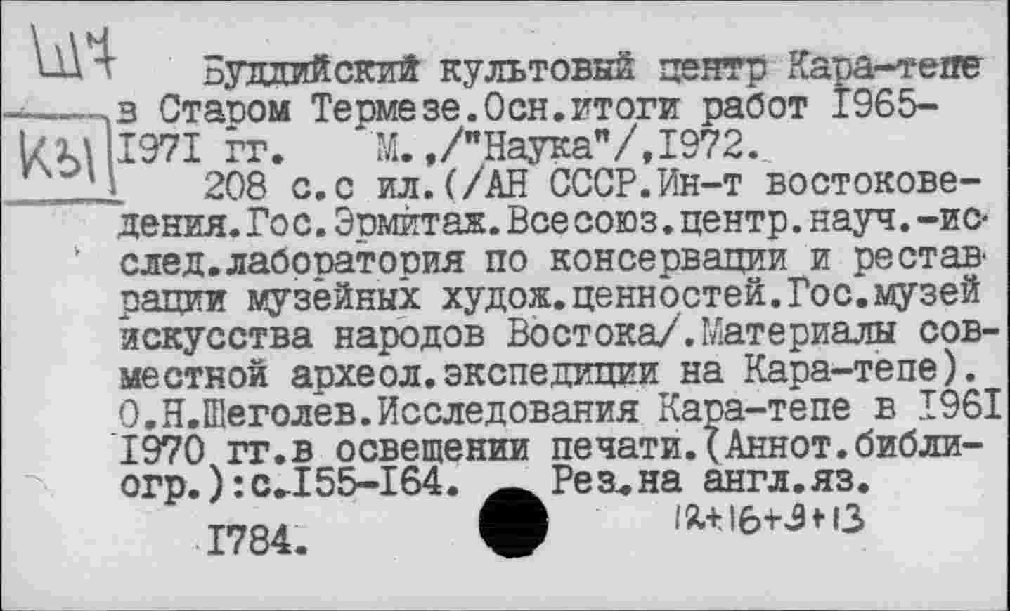 ﻿А ' Буддийский культовый центр Кара-тепе ~-,в Статзом Термезе.Осн.итоги работ 1965-Л 1971 гг. М. »/"Наука"/, 1972.,
Ч 208 с.с ил.(/АН СССР.Ин-т востоковедения. Гос. Эомитаж. Все союз. центр, науч, -ис-‘ след.лабопатооия по консервации и реотан рации музейных худож.ценностей.Гос.музей искусства народов Востока/.Материалы совместной археол.экспедиции на Кара-тепе). О.Н.Шеголев.Исследования Кара-тепе в 1961 1970 гг.в освещении печати.^Аннот.библи-огр.):сЛ 55-164 1784.
Резана англ.яз. ix+iô+jf о